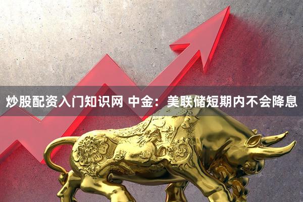 炒股配资入门知识网 中金：美联储短期内不会降息