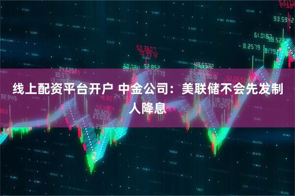 线上配资平台开户 中金公司：美联储不会先发制人降息