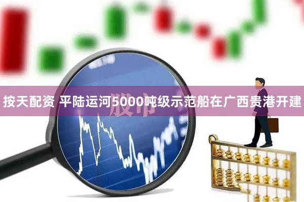按天配资 平陆运河5000吨级示范船在广西贵港开建