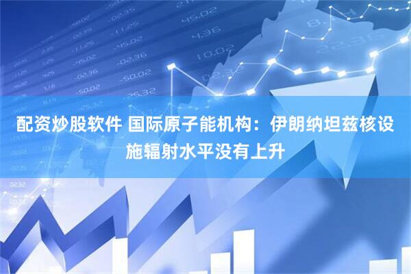 配资炒股软件 国际原子能机构：伊朗纳坦兹核设施辐射水平没有上升
