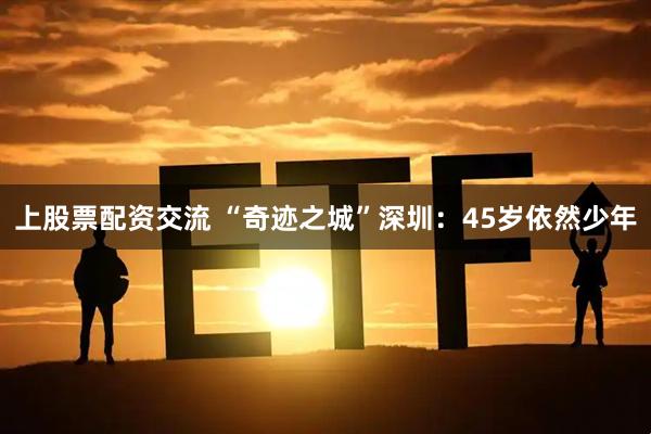 上股票配资交流 “奇迹之城”深圳：45岁依然少年