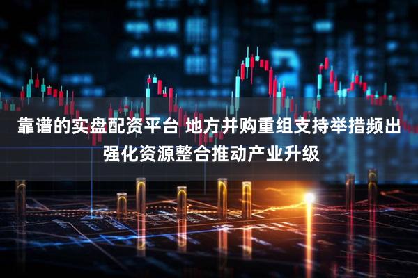 靠谱的实盘配资平台 地方并购重组支持举措频出 强化资源整合推动产业升级