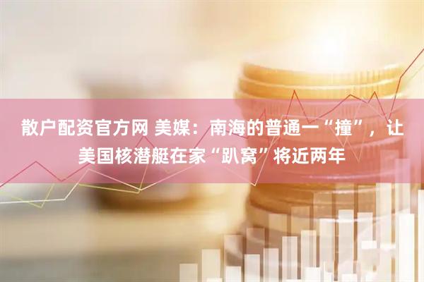 散户配资官方网 美媒：南海的普通一“撞”，让美国核潜艇在家“趴窝”将近两年