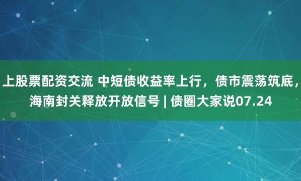 上股票配资交流 中短债收益率上行，债市震荡筑底，海南封关释放开放信号 | 债圈大家说07.24