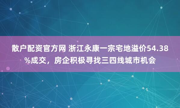 散户配资官方网 浙江永康一宗宅地溢价54.38%成交，房企积极寻找三四线城市机会