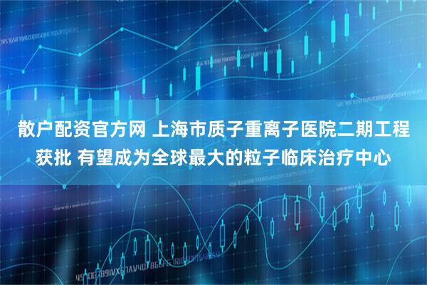 散户配资官方网 上海市质子重离子医院二期工程获批 有望成为全球最大的粒子临床治疗中心