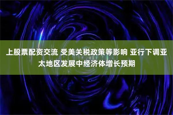上股票配资交流 受美关税政策等影响 亚行下调亚太地区发展中经济体增长预期