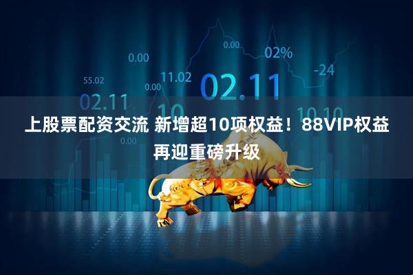 上股票配资交流 新增超10项权益！88VIP权益再迎重磅升级