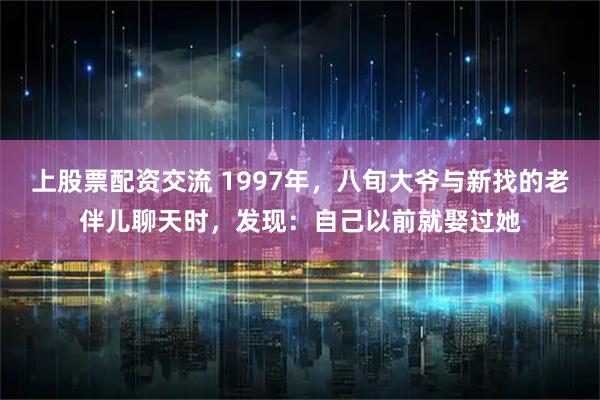 上股票配资交流 1997年，八旬大爷与新找的老伴儿聊天时，发现：自己以前就娶过她