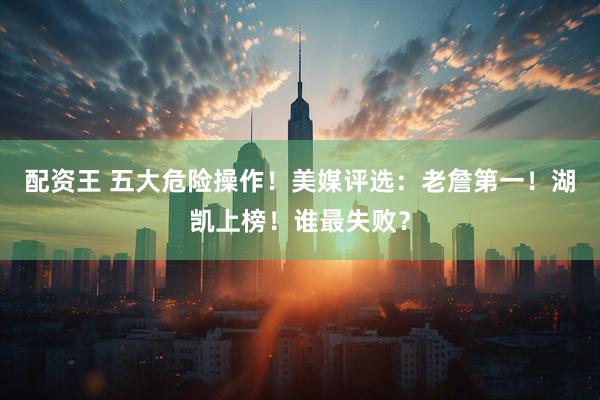 配资王 五大危险操作！美媒评选：老詹第一！湖凯上榜！谁最失败？