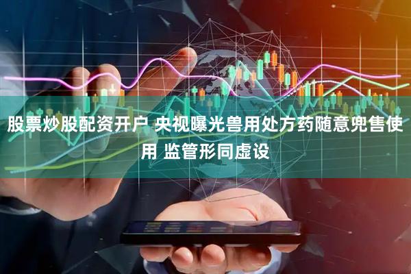 股票炒股配资开户 央视曝光兽用处方药随意兜售使用 监管形同虚设