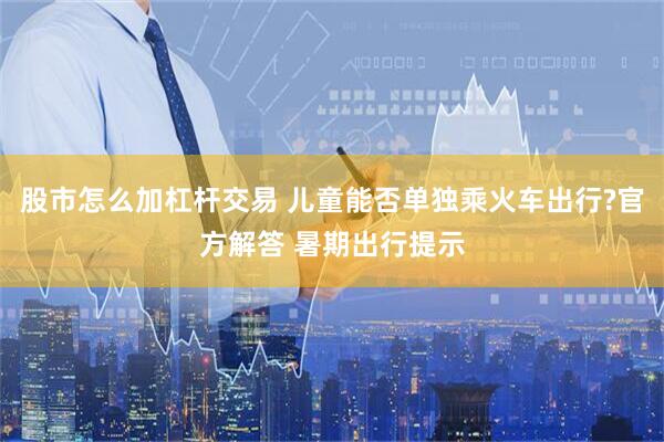 股市怎么加杠杆交易 儿童能否单独乘火车出行?官方解答 暑期出行提示