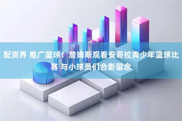 配资界 推广篮球！詹姆斯观看安哥拉青少年篮球比赛 与小球员们合影留念