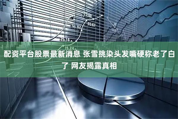 配资平台股票最新消息 张雪挑染头发嘴硬称老了白了 网友揭露真相