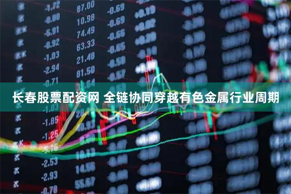 长春股票配资网 全链协同穿越有色金属行业周期