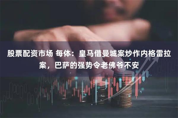 股票配资市场 每体：皇马借曼城案炒作内格雷拉案，巴萨的强势令老佛爷不安